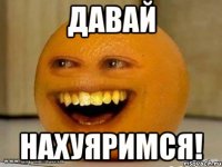 давай нахуяримся!