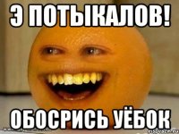 Э ПОТЫКАЛОВ! ОБОСРИСЬ УЁБОК