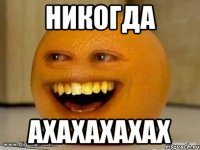 никогда АХАХАХАХАХ