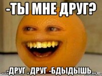 -Ты мне друг? -Друг , друг -Бдыдышь...