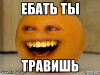 ебать ты травишь