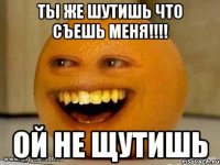 Ты же шутишь что съешь меня!!!! ОЙ НЕ ЩУТИШЬ