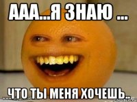 ааа...я знаю ... что ты меня хочешь..