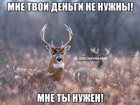 мне твои деньги не нужны! мне ты нужен!