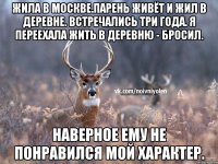 Жила в Москве.Парень живёт и жил в деревне. Встречались три года. Я переехала жить в деревню - бросил. Наверное ему не понравился мой характер.