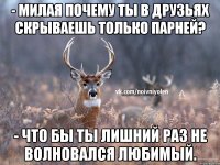 - милая почему ты в друзьях скрываешь только парней? - что бы ты лишний раз не волновался любимый.