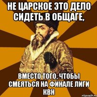 НЕ ЦАРСКОЕ ЭТО ДЕЛО СИДЕТЬ В ОБЩАГЕ, ВМЕСТО ТОГО, ЧТОБЫ СМЕЯТЬСЯ НА ФИНАЛЕ ЛИГИ КВН