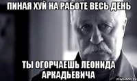 Пиная хуй на работе весь день ТЫ огорчаешь Леонида Аркадьевича