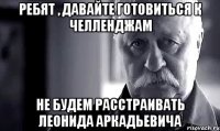 Ребят , давайте готовиться к Челленджам Не будем расстраивать Леонида Аркадьевича