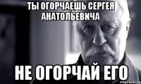 Ты огорчаешь Сергея Анатольевича Не огорчай его