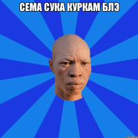 Сема сука куркам блэ 