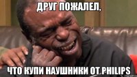 друг пожалел, что купи наушники от PHILIPS