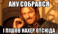 Ану собрався І пішов нахер отсюда