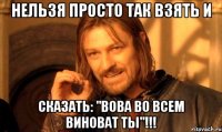 Нельзя просто так взять и сказать: "Вова во всем виноват ТЫ"!!!