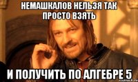 Немашкалов нельзя так просто взять И получить по алгебре 5