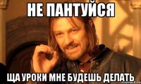 не пантуйся ща уроки мне будешь делать