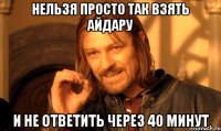 нельзя просто так взять Айдару и не ответить через 40 минут