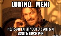 (Urino_men) Нельзя так просто взять и взять Поскучи