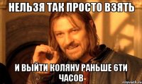 нельзя так просто взять и выйти коляну раньше 6ти часов
