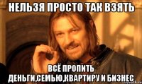 НЕЛЬЗЯ ПРОСТО ТАК ВЗЯТЬ всё пропить деньги,семью,квартиру и бизнес