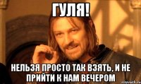 Гуля! нельзя просто так взять, и не прийти к нам вечером