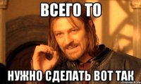 ВСЕГО ТО НУЖНО СДЕЛАТЬ ВОТ ТАК