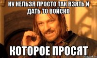 ну нельзя просто так взять и дать то войско которое просят