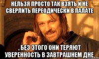 нельзя просто так взять и не сверлить переодически в палате , без этого они теряют уверенность в завтрашнем дне