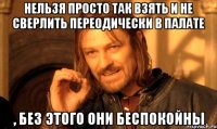нельзя просто так взять и не сверлить переодически в палате , без этого они беспокойны