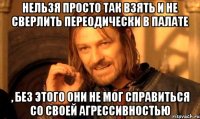 нельзя просто так взять и не сверлить переодически в палате , без этого они не мог справиться со своей агрессивностью