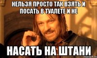 Нельзя просто так взять и посать в туалете и не насать на штани