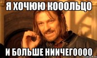 я хочюю кооольцо и больше ниичегоооо