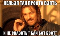 Нельзя так просто взять и не сказать " Бай бот боот"