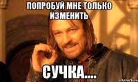 Попробуй мне только изменить Сучка....