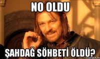 NO OLDU ŞAHDAĞ SÖHBETİ ÖLDÜ?