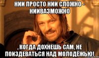 нии просто нии сложно - ниивазможно , когда дохнешь сам, не поиздеваться над молодёжью!