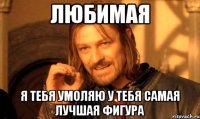ЛЮБИМАЯ я тебя умоляю у тебя самая лучшая фигура