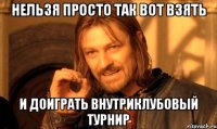 нельзя просто так вот взять и доиграть внутриклубовый турнир