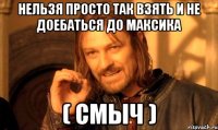 НЕльзя просто так взять и не доебаться до максика ( Смыч )