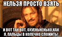 Нельзя просто взять и вот так вот, охуеньненько,как я, пальцы в колечко сложить!