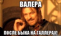 Валера после быка на галлерах!