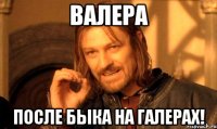 Валера после быка на галерах!