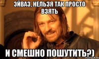 Эйваз, нельзя так просто взять и смешно пошутить?)