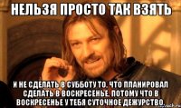 Нельзя просто так взять И не сделать в субботу то, что планировал сделать в воскресенье, потому что в воскресенье у тебя суточное дежурство.