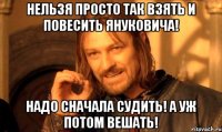 нельзя просто так взять и повесить Януковича! Надо сначала судить! А уж потом вешать!