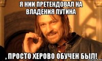 Я нии претендовал на владения Путина , просто херово обучен был!