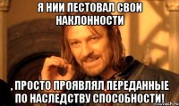 Я нии пестовал свои наклонности , просто проявлял переданные по наследству способности!