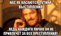 Нас не касаются Путина выступления , ведь каждого лично он не привлечёт за все преступления!