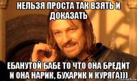 нельзя проста так взять и доказать ебанутой бабе то что она бредит и она нарик, бухарик и куряга)))