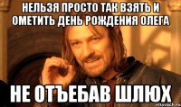 Нельзя просто так взять и ометить день рождения Олега не отъебав шлюх